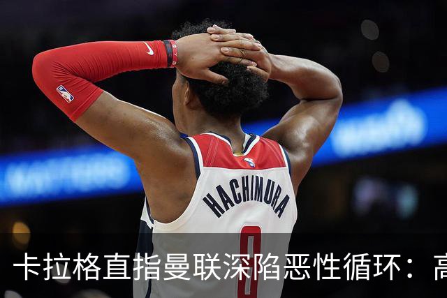 卡拉格直指曼联深陷恶性循环：高薪冗员难清理，砸钱无效难争欧冠